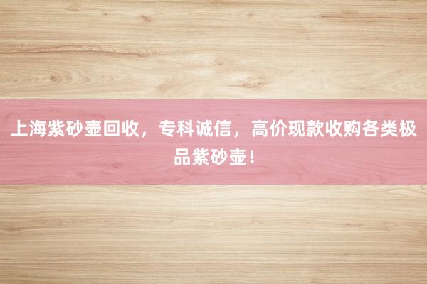 上海紫砂壶回收，专科诚信，高价现款收购各类极品紫砂壶！