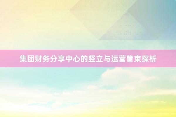 集团财务分享中心的竖立与运营管束探析