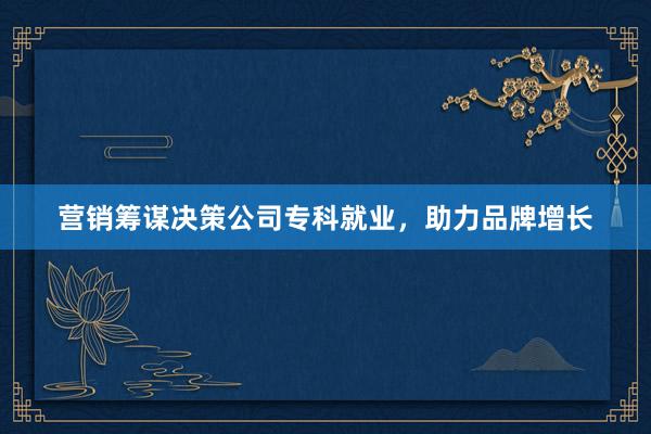 营销筹谋决策公司专科就业，助力品牌增长
