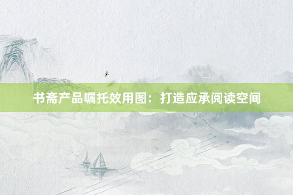 书斋产品嘱托效用图：打造应承阅读空间
