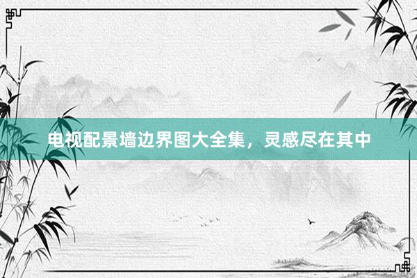 电视配景墙边界图大全集，灵感尽在其中