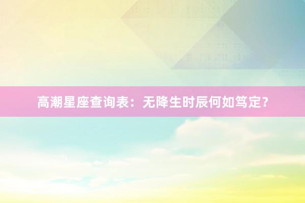 高潮星座查询表：无降生时辰何如笃定？