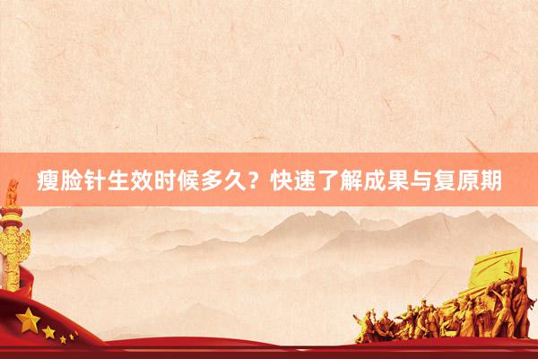 瘦脸针生效时候多久？快速了解成果与复原期