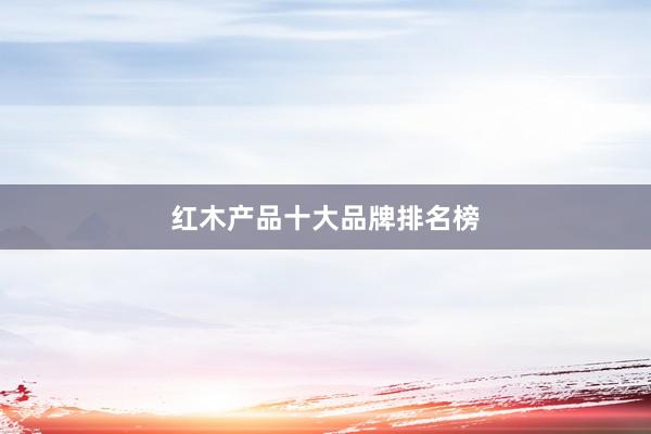 红木产品十大品牌排名榜